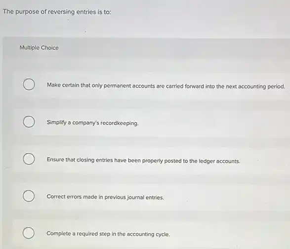 The purpose of reversing entries is to:
Multiple Choice
Make certain that only permanent accounts are carried forward into the next accounting period.
Simplify a company's recordkeeping
Ensure that closing entries have been properly posted to the ledger accounts.
Correct errors made in previous journal entries.
Complete a required step in the accounting cycle.