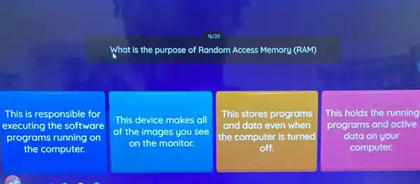 What is the purpose se of Random Access Memory (RAM)
This is responsible for
executing the software
programs running on
the computer.
This device makes all
of the images you see
on the monitor.
This stores programs
and data even when
the computer is turned
off.
square 
This holds the running
programs and active
data on your