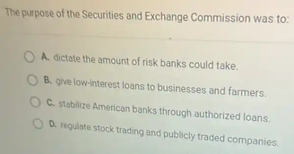 The purpose of the Securities and Exchange Commission was to:
A. dictate the amount of risk banks could take.
B. give low-interest loans to businesses and farmers.
C. stabilize Americar banks through authorized loans.
D. regulate stock trading and publicly traded companies.