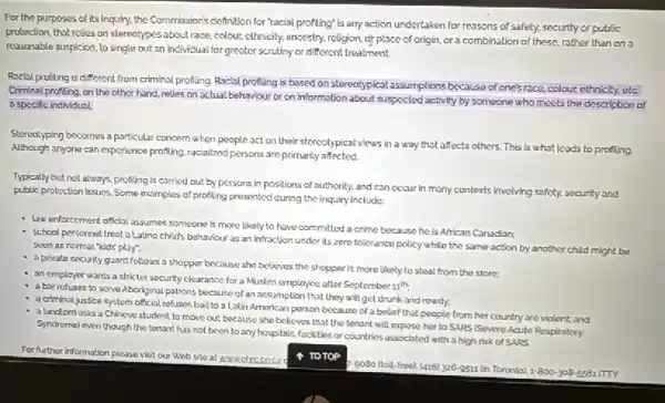 For the purposes of its Inquiry, the Commission's definition for "racial profiling" is any action undertaken for reasons of safety, security or public
protection that revies on stereotypes about race, colour.cthnicity, ancestry, religion, of place of origin, cra combination of these. rather than on
reasonable suspicion, to single out an individual for greater scrutiny or different treatment.
Racisl profiting is different from criminal profiling. Racial profiling is based on stereotypicalassumptions because of one's race, colour ethnicity.ete
Criminal profling, on the other hand, rolles on actual behaviour or on information about suspected activity by someone who meets the description of
a specific individual
Steredyping becomes a particular concern when people act on their stercotypical views in a way that affects others. This
is what leads to profing Although anyone can experience profiling, racialized persons are primarily affected
Typically but not always.profiting is carried out by persons in positions of authority, and can occur in many contexts involving safety, security and
public protection issues. Some examples of profiling presented during the inquiry include:
- Law enforcement official assumes someone is more likely to have committed a crime because he is African Canadian:
- school personnel treat a Latino child's bahaviour as an infraction under its zero tolerance policy while the same action by another child might be
soen as normal "kids play:
- sprivate security guard follows a shopper because she believes the shopper is more likely to steal from the store:
an empleyer wants a stricter security clearance for a Muslim employee after September 11th.
- abar refuses to serve Aboriginal patrons because of an assumption that they will get drunk and rowdy.
a criminal justice system official refuses ball to a Latin American person because of a belief that people from her country and violent; and
a landlordasks a Chinese student to move out because she believes that the tenant will expose her to SARS (Severe Acute Respiratory
Syndromel even thoughthe teriant has not been to any hospitals, facilities or countries associated with a high risk of SARS
For further information please visit our Web site at www.chreoncad