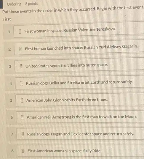 Put these events in the order in which they occurred. Begin with the first event.
First
1
: First woman in space: Russian Valentine Tereskova.
2
: First human launched into space Russian Yuri Aleksey Gagarin.
3
: United States sends fruit flies into outer space.
4
: Russian dogs Belka and Strelka orbit Earth and returnsafely.
5
: American John Glennorbits Earth three times.
6
: American Neil Armstrong is the first man to walk on the Moon.
7
: Russian dogs Tsygan and Dexik enter space and return safely.
Ordering 8 points
8
: First American woman in space: Sally Ride.