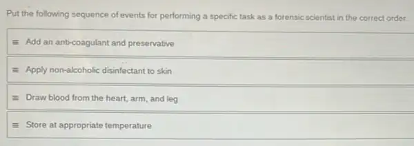 Put the following sequence of events for performing a specific task as a forensic scientist in the correct order.
- Add an anti-coagulant and preservative
E Apply non-alcoholic disinfectant to skin
E Draw blood from the heart, arm, and leg
equiv Store at appropriate temperature