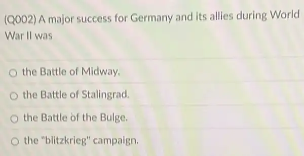 (Q002) A major success for Germany and its allies during World
War II was
the Battle of Midway.
the Battle of Stalingrad.
the Battle of the Bulge.
the "blitzkrieg'campaign.