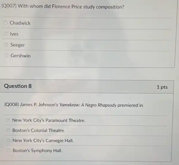 (Q007) With whom did Florence Price study composition?
Chadwick
Ives
Seeger
Gershwin
Question 8
(Q008) James P. Johnson's Yamekraw: A Negro Rhapsody premiered in
New York City's Paramount Theatre.
Boston's Colonial Theatre.
New York City's Carnegie Hall
Boston's Symphony Hall.
1 pts