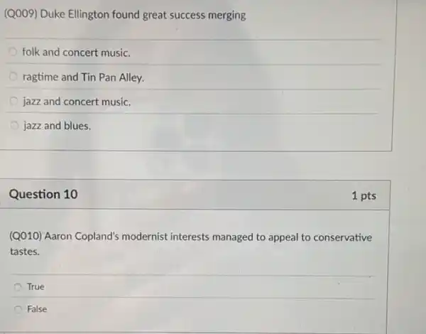 (Q009) Duke Ellington found great success merging
folk and concert music.
ragtime and Tin Pan Alley.
jazz and concert music.
jazz and blues.
Question 10
(Q010) Aaron Copland's modernist interests managed to appeal to conservative
tastes.
True
False
1 pts