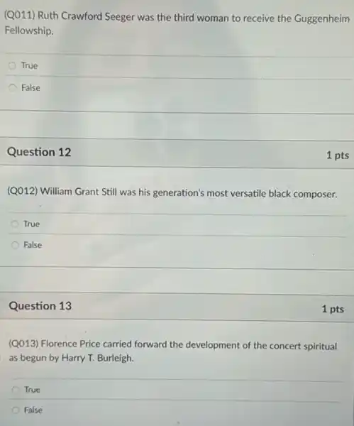 (Q011) Ruth Crawford Seeger was the third woman to receive the Guggenheim
Fellowship.
True
False
Question 12
(Q012) William Grant Still was his generation's most versatile black composer.
True
False
Question 13
(QQ13) Florence Price carried forward the development of the concert spiritual
as begun by Harry T. Burleigh.
True
False
1 pts
1 pts