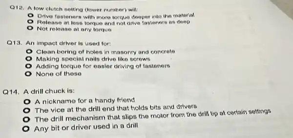 Q12. Alow cluteh selting (lower number) will
Orive fastonern will more lorque deoper into the material
Release at less torque and not drive fasteners as deep
Not release at any torquo
Q13. An impact driver is used for:
Clean boring of holes in masonry and concrete
Making special nails drive like screws
Adding torque for oasler driving of fastenors
None of theso
Q14. A drill chuck is:
A nickname for a handy friend
The vice at the drill end that holds bits and drivers
- The drill mechanism that slips the motor from the drill tip at certain settings
- Any bit or driver used in a drill