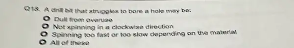 Q18. A drill bit that struggles to bore a hole may be:
Dull from overuse
Not spinning in a clockwise direction
Spinning too fast or too slow depending on the material
All of these