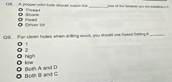 Q8. A proper pilot hole should match the __ size of the fastener you are installing in it
Thread
Shank
Head
Driver bit
Q9.
For clean holes when drilling wood you should use Speed Setting
__
1
2
high
low
Both A and D
Both B and C