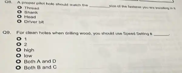 Q8.
A proper pilot holo should matoh the
__
size of the fastener you are installing in a
Thread
Shank
Head
Driver bit
Q9. For clean holes when drilling wood, you should use Speed Setting . __
1
2
high
I low
Both A and D
Both B and C