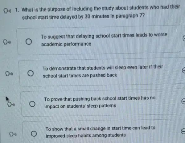 Qi) 1. What is the purpose of including the study about students who had their
school start time delayed by 30 minutes in paragraph 7?
To suggest that delaying school start times leads to worse
academic performance
To demonstrate that students will sleep even later if their
school start times are pushed back
To prove that pushing back school start times has no
c
impact on students sleep patterns
To show that a small change in start time can lead to
improved sleep habits among students
c