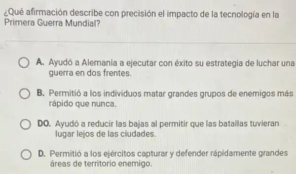 ¿Qué afirmación describe con precisión el impacto de la tecnologia en la
Primera Guerra Mundial?
A. Ayudó a Alemania a ejecutar con éxito su estrategia de luchar una
guerra en dos frentes.
B. Permitió a los individuos matar grandes grupos de enemigos más
rápido que nunca.
DO. Ayudó a reducir las bajas al permitir que las batallas tuvieran
lugar lejos de las ciudades.
D. Permitió a los ejércitos capturar defender rápidamente grandes
áreas de territorio enemigo.