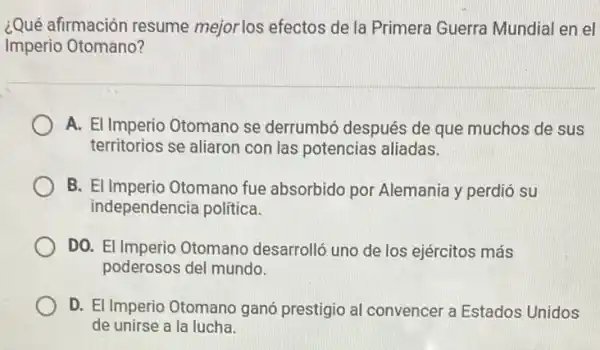 ¿Qué afirmación resume mejor los efectos de la Primera Guerra Mundial en el
Imperio Otomano?
A. El Imperio Otomano se derrumbó después de que muchos de sus
territorios se aliaron con las potencias aliadas.
B. El Imperio Otomano fue absorbido por Alemania y perdió su
independencia politica.
DO. El Imperio Otomano desarrolló uno de los ejércitos más
poderosos del mundo.
D. El Imperio Otomano ganó prestigio al convencer a Estados Unidos
de unirse a la lucha.