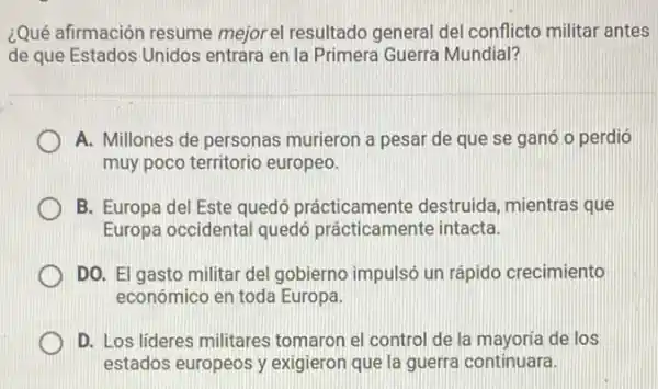 ¿Qué afirmación resume mejorel resultado general del conflicto militar antes
de que Estados Unidos entrara en la Primera Guerra Mundial?
A. Millones de personas murieron a pesar de que se ganó o perdió
muy poco territorio europeo.
B. Europa del Este quedó prácticamente destruida, mientras que
Europa occidental quedó prácticamente intacta.
DO. El gasto militar del gobierno impulsó un rápido crecimiento
económico en toda Europa
D. Los lideres militares tomaron el control de la mayoria de los
estados europeos y exigieron que la guerra continuara.