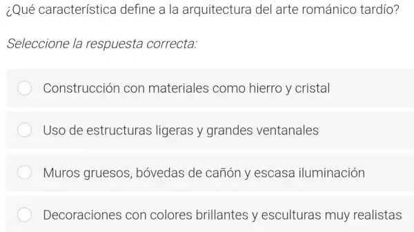 ¿Qué característica I define a la arquitectura del arte románico tardío?
Seleccione la respuesta correcta:
Construcción con materiales como hierro y cristal
Uso de estructuras ligeras y grandes ventanales
Muros gruesos , bóvedas de canón y escasa iluminación
Decoraciones con colores brillantes y esculturas muy realistas