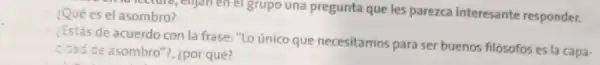 ¿Qué es el asombro? enjan en el grupo una pregunta que les parezca interesante responder.
¿Estás de acuerdo con la frase: "Lo único que necesitamos para ser buenos filósofos es la capa-
cidad de asombro ?, ¿por qué?