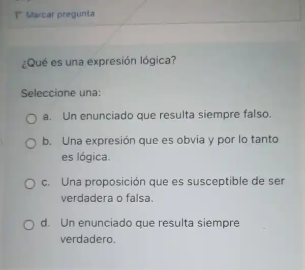 ¿Qué es una expresión lógica?
Seleccione una:
a. Un enunciado que resulta siempre falso.
b. Una expresión que es obvia y por lo tanto
es lógica.
c. Una proposición que es susceptible de ser
verdadera o falsa.
d. Un enunciado que resulta siempre
verdadero.