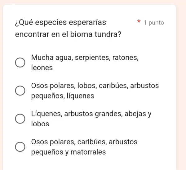 ¿Qué especies esperarías
encontrar en el bioma tundra?
Mucha agua , serpientes , ratones,
leones
Osos polares , lobos, caribúes arbustos
pequeños , líquenes
Líquenes , arbustos grandes , abejas y
lobos
Osos polares , caribúes arbustos
pequeños y matorrales
1 punto