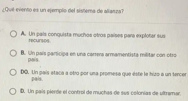 ¿Qué evento es un ejemplo del sistema de alianza?
A. Un pais conquista muchos otros paises para explotar sus
recursos.
B. Un país participa en una carrera armamentista militar con otro
pais.
DO. Un pais ataca a otro por una promesa que éste le hizo a un tercer
pais.
D. Un país pierde el control de muchas de sus colonias de ultramar.