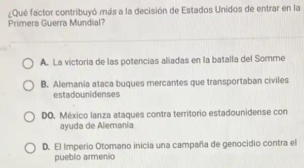 ¿Qué factor contribuyó más a la decisión de Estados Unidos de entrar en la
Primera Guerra Mundial?
A. La victoria de las potencias aliadas en la batalla del Somme
B. Alemania ataca buques mercantes que transportaban civiles
estadounidenses
DO. México lanza ataques contra territorio estadounidense con
ayuda de Alemania
D. El Imperio Otomano inicia una campaña de genocidio contra el
pueblo armenio