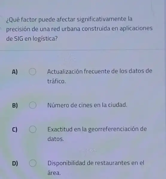 ¿Qué factor puede afectar significativamente la
precisión de una red urbana construida en aplicaciones
de SIG en logística?
Actualización frecuente de los datos de
tráfico.
Número de cines en la ciudad.
Exactitud en la georreferenciación de
datos.
Disponibilidad de restaurantes en el
área.