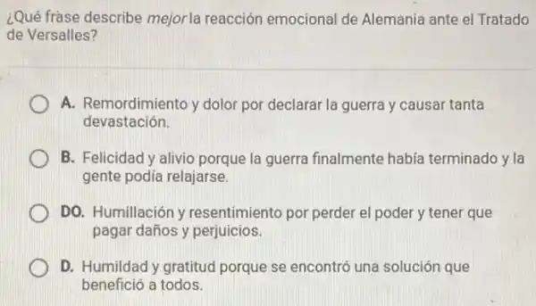 ¿Qué frase describe mejor la reacción emocional de Alemania ante el Tratado
de Versalles?
A. Remordimiento y dolor por declarar la guerra y causar tanta
devastación.
D B. Felicidad y alivio porque la guerra finalmente había terminado y la
gente podía relajarse.
DO. Humillación y resentimiento por perder el poder y tener que
pagar daños y perjuicios.
D. Humildad y gratitud porque se encontró una solución que
benefició a todos.