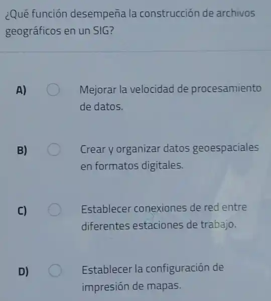 ¿Qué función desempeña la construcción de archivos
geográficos en un SIG?
A)
Mejorar la velocidad de procesamiento
de datos.
B)
Crear y organizar datos geoespaciales
en formatos digitales.
C)
Establecer conexiones de red entre
diferentes estaciones de trabajo.
D)
Establecer la configuración de
impresión de mapas.