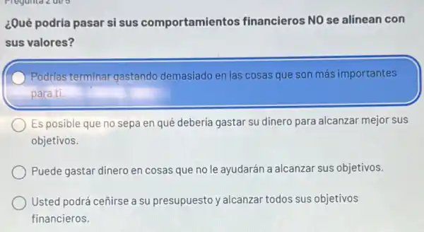 ¿Qué podría pasar si sus comportamientos financieros NO se alinean con
sus valores?
Podrías terminar gastando demasiado en las cosas que son más importantes
para ti.
Es posible que no sepa en qué debería gastar su dinero para alcanzar mejor sus
objetivos.
Puede gastar dinero en cosas que no le ayudarán a alcanzar sus objetivos.
Usted podrá ceñirse a su presupuesto y alcanzar todos sus objetivos
financieros.