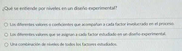 ¿Qué se entiende por niveles en un diseño experimental?
Los diferentes valores o coeficientes que acompañan a cada factor involucrado en el proceso.
Los diferentes valores que se asignan a cada factor estudiado en un diseño experimental.
Una combinación de niveles de todos los factores estudiados.