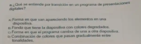 a) Qué se entiende por transición en un programa de presentaciones
digitales?
A) Forma en que van apareciendo los elementos en una
dispositiva.
B) Fondo que tiene la diapositiva con colores degradados.
c) Forma en que el programa cambia de una a otra diaposiliva.
Di Combinación de colores que pasan gradualment entre
tonalidades.