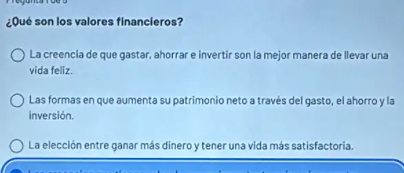 ¿Qué son los valores financieros?
La creencia de que gastar, ahorrar e invertir son la mejor manera de llevar una
vida feliz.
Las formas en que aumenta su patrimonio neto a través del gasto, elahorro yla
inversión.
La elección entre ganar más dinero y tener una vida más satisfactoria.