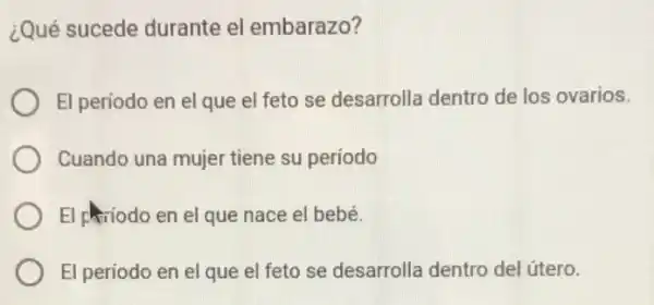 ¿Qué sucede durante el embarazo?
El periodo en el que el feto se desarrolla dentro de los ovarios.
Cuando una mujer tiene su período
El priodo en el que nace el bebé.
El periodo en el que el feto se desarrolla dentro del útero.