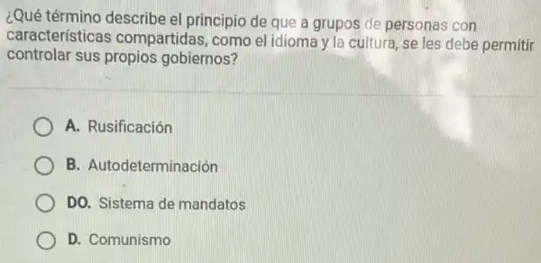 ¿Qué término describe el principio de que a grupos de personas con
características compartidas, como el idioma y la cultura, se les debe permitir
controlar sus propios gobiernos?
A. Rusificación
B. Autodeterminación
DO. Sistema de mandatos
D. Comunismo