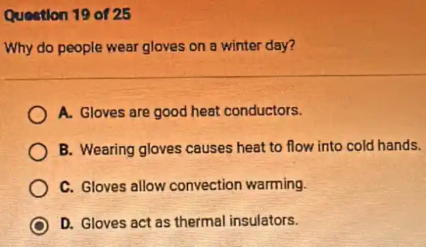 Queation 19 of 25
Why do people wear gloves on a winter day?
A. Gloves are good heat conductors.
B. Wearing gloves causes heat to flow into cold hands.
C. Gloves allow convection warming.
D D. Gloves act as thermal insulators.