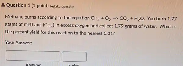 A Question 1 (1 point) Retake question
Methane burns according to the equation CH_(4)+O_(2)... CO_(2)+H_(2)O You burn 1.77
grams of methane (CH_(4)) in excess oxygen and collect 1.79 grams of water. What is
the percent yield for this reaction to the nearest 0.01 ?
Your Answer:
square  square