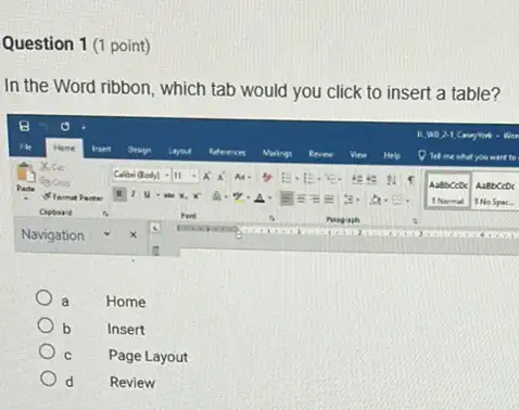 Question 1 (1 point)
In the Word ribbon , which tab would you click to insert a table?
a	Home
b	Insert
C Page Layout
d Review