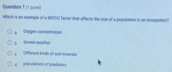 Question 1 (1 point)
Which is an example of a BIOTIC factor that affects the size of a population in an ecosystem?
a Oxygen concentration
b Severe weather
c Different kinds of soil minerals
d populations of predators