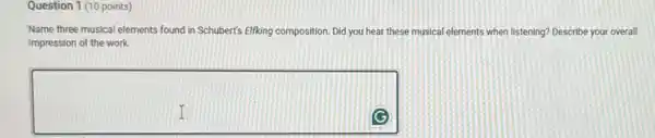 Question 1 (10 points)
Name three musical elements found in Schubert's Eliking composition. Did you hear these musical elements when listening? Describe your overall
impression of the work.
square