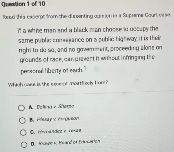 Question 1 of 10
Read this excerpt from the dissenting opinion in a Supreme Court case.
If a white man and a black man choose to occupy the
same public conveyance on a public highway, it is their
right to do so , and no government,proceeding alone on
grounds of race, can prevent it without infringing the
personal liberty of each. I
Which case is the excerpt most likely from?
A. Bolling v. Sharpe
B. Plessy v. Ferguson
C. Hernandez v. Texas
D. Brown v. Board of Education