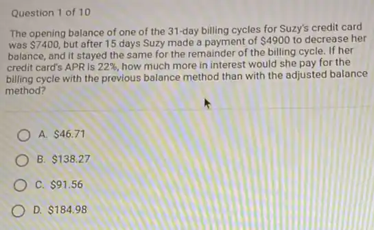 Question 1 of 10
The opening balance of one of the 31-day billing cycles for Suzy's credit card
was 7400, but after 15 days Suzy made a payment of 4900 to decrease her
balance, and it stayed the same for the remainder of the billing cycle. If her
credit card's APR is 22%  how much more in interest would she pay for the
billing cycle with the previous balance method than with the adjusted balance
method?
A. 46.71
B 138.27
c 91.56
D. 184.98