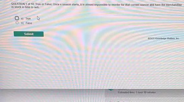 QUESTION 1 of 10:True or False: Once a season starts, it is almost impossible to reorder for that current season and have the merchandise
in stock in time to sell.
a) True
b) False