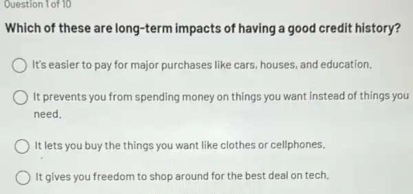 Question 1 of 10
Which of these are long-term impacts of having a good credit history?
It's easier to pay for major purchases like cars, houses, and education.
It prevents you from spending money on things you want instead of things you
need.
It lets you buy the things you want like clothes or cellphones.
It gives you freedom to shop around for the best deal on tech,