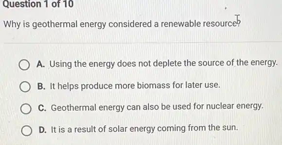 Question 1 of 10
Why is geothermal energy considered a renewable resource?
A. Using the energy does not deplete the source of the energy.
B. It helps produce more biomass for later use.
C. Geothermal energy can also be used for nuclear energy.
D. It is a result of solar energy coming from the sun.