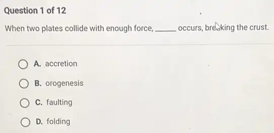 Question 1 of 12
When two plates collide with enough force, __ occurs, breaking the crust.
A. accretion
B. orogenesis
C. faulting
D. folding