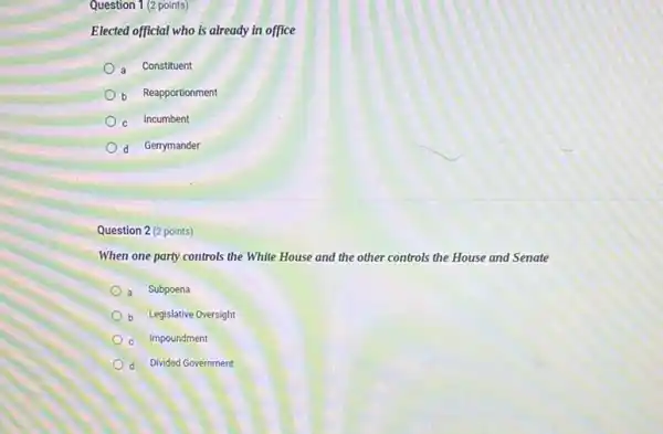 Question 1 (2 points)
Elected official who is already in office
a Constituent
b Reapportionment
c Incumbent
d Gerrymander
Question 2 (2 points)
When one party controls the White House and the other controls the House and Senate
a Subpoena
b Legislative Oversight
c Impoundment
d Divided Government