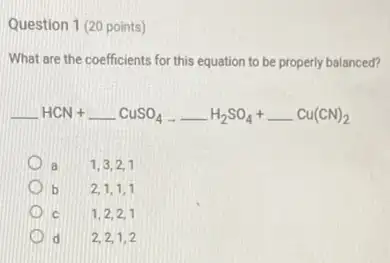 Question 1 (20 points)
What are the coefficients for this equation to be properly balanced?
underline ( )HCN+underline ( )CuSO_(4)arrow underline ( )H_(2)SO_(4)+underline ( )Cu(CN)_(2)
a 1,3,2,1
b 2,1,1,1
C 1,2,2,1
d 2,2,1,2