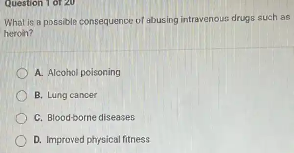 Question 1 of 20
What is a possible consequence of abusing intravenous drugs such as
heroin?
A. Alcohol poisoning
B. Lung cancer
C. Blood-borne diseases
D. Improved physical fitness