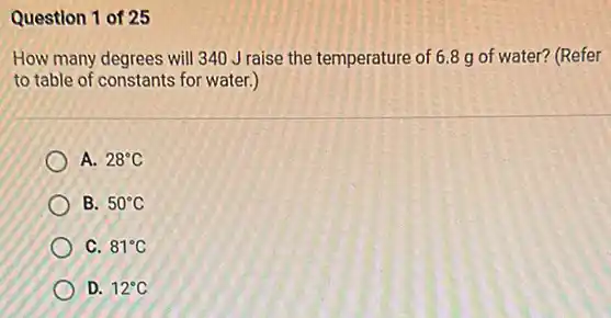 Question 1 of 25
How many degrees will 340 J raise the temperature of 6.8 g of water? (Refer
to table of constants for water.)
A. 28^circ C
B. 50^circ C
C. 81^circ C
D. 12^circ C