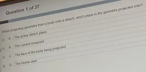 Question 1 of 37
When projecting geometry from a body onto a sketch, which plane is the geometry projected onto?
A. The active sketch plane
B. The current viewpoint
C. The face of the body being projected
D. The Home view