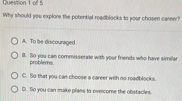 Question 1 of 5
Why should you explore the potential roadblocks to your chosen career?
A. To be discouraged.
B. So you can commisserate with your friends who have similar
problems.
C. So that you can choose a career with no roadblocks.
D. So you can make plans to overcome the obstacles.